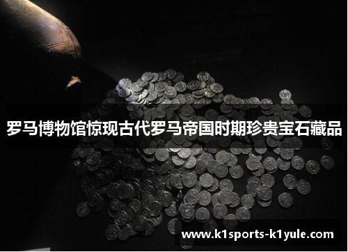 罗马博物馆惊现古代罗马帝国时期珍贵宝石藏品