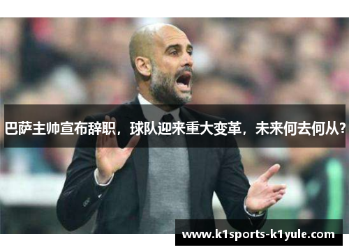 巴萨主帅宣布辞职,球队迎来重大变革,未来何去何从?